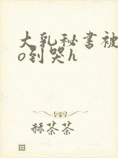 大乳秘书被cao到哭h