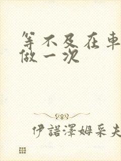 等不及在车里先做一次