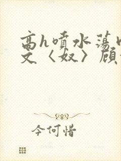 高h喷水荡肉欲文〈奴〉顾依依