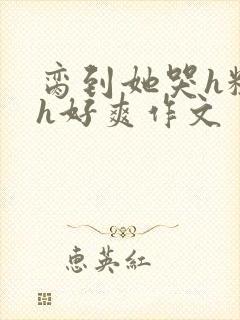 脔到她哭h粗话h好爽作文