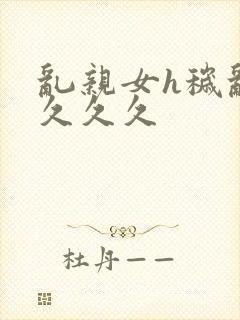 乱亲女h秽乱长久久久