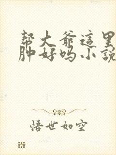 帮大爷这里消消肿好吗小说