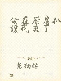 公在厨房扒开腿让我爽了