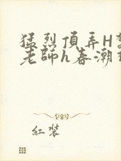 猛烈顶弄H禁欲老师h春潮视频