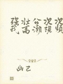 强壮公次次弄得我高潮视频