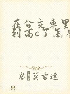 在公交车里c弄到高c了怎么办