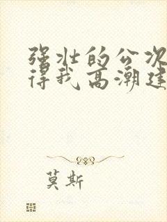 强壮的公次次弄得我高潮建国