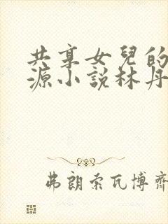 共享女儿的桃花源小说林丹丹
