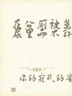 在公厕被万人C尿里面不许漏出来