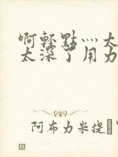 啊轻点灬太粗嗯太深了用力