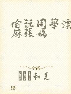 偷玩同学漂亮麻麻张嫣