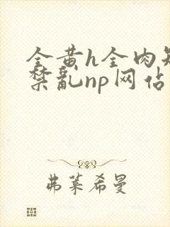 全黄h全肉短篇禁乱np网站