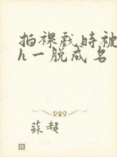 拍裸戏时被c了h一脱成名