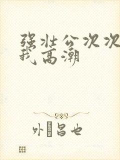 强壮公次次弄得我高潮