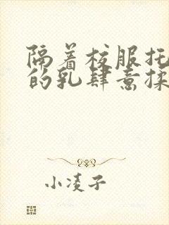 隔着校服托住她的乳肆意揉搓