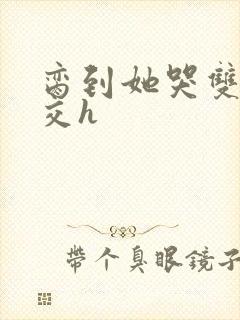 脔到她哭双根宫交h