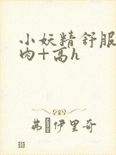 小妖精舒服吗+肉+高h