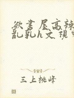 欲书屋高辣h文乱乳h文视频