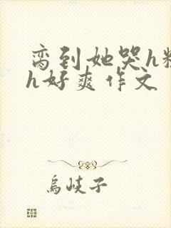 脔到她哭h粗话h好爽作文