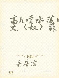 高h喷水荡肉欲文〈奴〉苏妖精