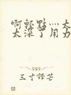 啊轻点灬太粗嗯太深了用力电影