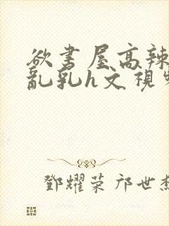 欲书屋高辣h文乱乳h文视频