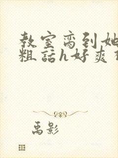 教室脔到她哭h粗话h好爽视频