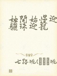 她开始慢迎迎合骊珠迎龙