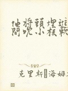 他将头埋进双腿间吮小核软件