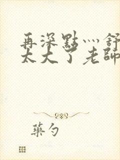 再深点灬舒服灬太大了老师