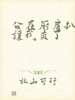 公在厨房扒开腿让我爽了