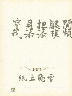 宝贝把腿开大让我添添视频