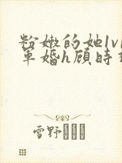 粉嫩的她1v1军婚h顾时视频