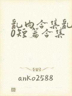 乱肉合集乱500短篇合集