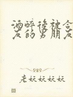 酒醉后被合租室友的男朋友睡了