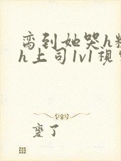 脔到她哭h粗话h上司1v1视频