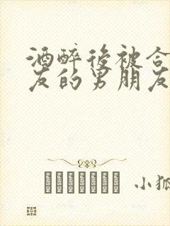 酒醉后被合租室友的男朋友睡了