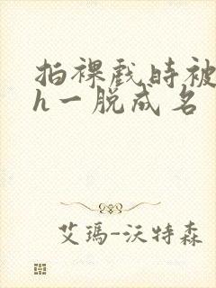 拍裸戏时被c了h一脱成名