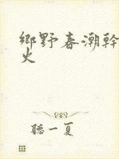 乡野春潮干柴烈火