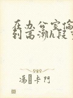 在办公室伦流澡到高潮h段灵兮