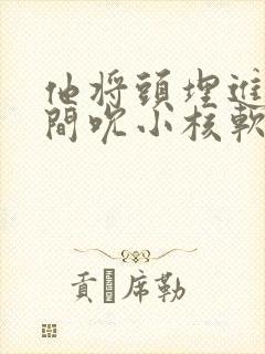 他将头埋进双腿间吮小核软件