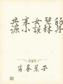 共享女儿的桃花源小说林丹丹