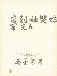 脔到她哭蛇双根宫交h