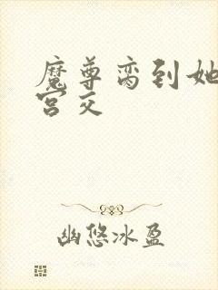 魔尊脔到她哭h宫交