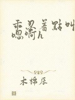 乖忍着点叫出来嗯啊h