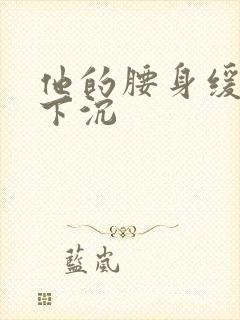 他的腰身缓慢的下沉