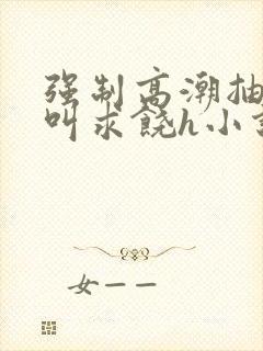 强制高潮抽搐哭叫求饶h小说