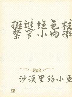 挺进绝色校花的紧窄小肉微博