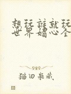 想玩谁就玩谁的世界媚心全文阅读