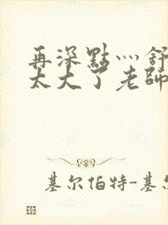 再深点灬舒服灬太大了老师